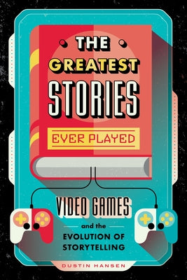 The Greatest Stories Ever Played; Video Games and the Evolution of Storytelling by Dustin Hansen